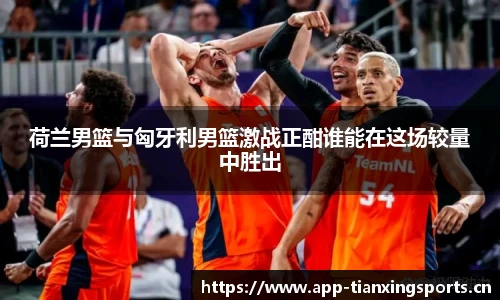 荷兰男篮与匈牙利男篮激战正酣谁能在这场较量中胜出